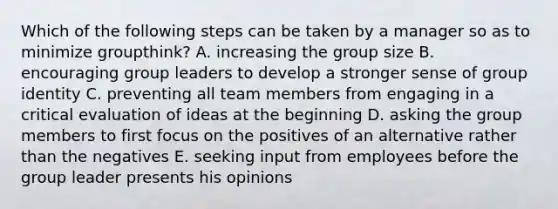 Which of the following steps can be taken by a manager so as to minimize groupthink? A. increasing the group size B. encouraging group leaders to develop a stronger sense of group identity C. preventing all team members from engaging in a critical evaluation of ideas at the beginning D. asking the group members to first focus on the positives of an alternative rather than the negatives E. seeking input from employees before the group leader presents his opinions