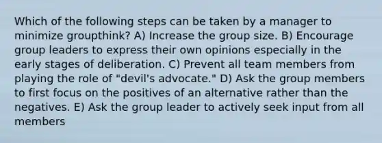 Which of the following steps can be taken by a manager to minimize groupthink? A) Increase the group size. B) Encourage group leaders to express their own opinions especially in the early stages of deliberation. C) Prevent all team members from playing the role of "devil's advocate." D) Ask the group members to first focus on the positives of an alternative rather than the negatives. E) Ask the group leader to actively seek input from all members