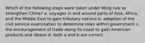 Which of the following steps were taken under Ming rule to strengthen Chine? a. voyages in and around parts of Asia, Africa, and the Middle East to gain tributary nations b. adoption of the civil service examination to determine roles within government c. the encouragement of trade along its coast to gain American products and ideeas d. both a and b are correct