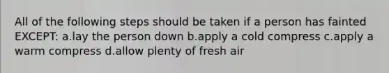 All of the following steps should be taken if a person has fainted EXCEPT: a.lay the person down b.apply a cold compress c.apply a warm compress d.allow plenty of fresh air