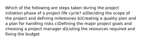 Which of the following are steps taken during the project initiation phase of a project life cycle? a)Deciding the scope of the project and defining milestones b)Creating a quality plan and a plan for handling risks c)Defining the major project goals and choosing a project manager d)Listing the resources required and fixing the budget