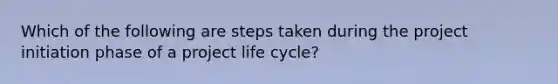 Which of the following are steps taken during the project initiation phase of a project life cycle?