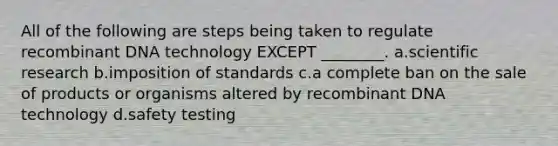 All of the following are steps being taken to regulate recombinant DNA technology EXCEPT ________. a.scientific research b.imposition of standards c.a complete ban on the sale of products or organisms altered by recombinant DNA technology d.safety testing