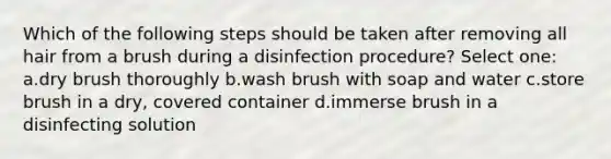 Which of the following steps should be taken after removing all hair from a brush during a disinfection procedure? Select one: a.dry brush thoroughly b.wash brush with soap and water c.store brush in a dry, covered container d.immerse brush in a disinfecting solution