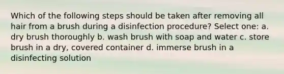 Which of the following steps should be taken after removing all hair from a brush during a disinfection procedure? Select one: a. dry brush thoroughly b. wash brush with soap and water c. store brush in a dry, covered container d. immerse brush in a disinfecting solution