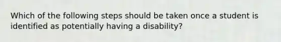 Which of the following steps should be taken once a student is identified as potentially having a disability?