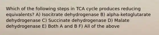 Which of the following steps in TCA cycle produces reducing equivalents? A) Isocitrate dehydrogenase B) alpha-ketoglutarate dehydrogenase C) Succinate dehydrogenase D) Malate dehydrogenase E) Both A and B F) All of the above