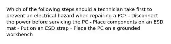 Which of the following steps should a technician take first to prevent an electrical hazard when repairing a PC? - Disconnect the power before servicing the PC - Place components on an ESD mat - Put on an ESD strap - Place the PC on a grounded workbench