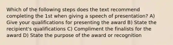 Which of the following steps does the text recommend completing the 1st when giving a speech of presentation? A) Give your qualifications for presenting the award B) State the recipient's qualifications C) Compliment the finalists for the award D) State the purpose of the award or recognition