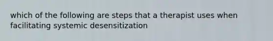 which of the following are steps that a therapist uses when facilitating systemic desensitization