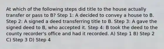 At which of the following steps did title to the house actually transfer or pass to B? Step 1: A decided to convey a house to B. Step 2: A signed a deed transferring title to B. Step 3: A gave the signed deed to B, who accepted it. Step 4: B took the deed to the county recorder's office and had it recorded. A) Step 1 B) Step 2 C) Step 3 D) Step 4