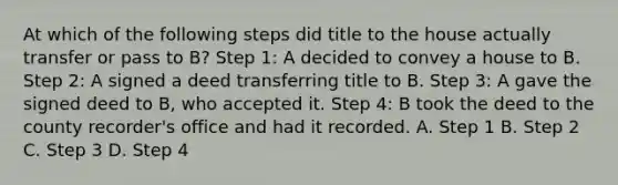 At which of the following steps did title to the house actually transfer or pass to B? Step 1: A decided to convey a house to B. Step 2: A signed a deed transferring title to B. Step 3: A gave the signed deed to B, who accepted it. Step 4: B took the deed to the county recorder's office and had it recorded. A. Step 1 B. Step 2 C. Step 3 D. Step 4