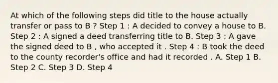 At which of the following steps did title to the house actually transfer or pass to B ? Step 1 : A decided to convey a house to B. Step 2 : A signed a deed transferring title to B. Step 3 : A gave the signed deed to B , who accepted it . Step 4 : B took the deed to the county recorder's office and had it recorded . A. Step 1 B. Step 2 C. Step 3 D. Step 4