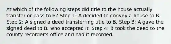 At which of the following steps did title to the house actually transfer or pass to B? Step 1: A decided to convey a house to B. Step 2: A signed a deed transferring title to B. Step 3: A gave the signed deed to B, who accepted it. Step 4: B took the deed to the county recorder's office and had it recorded.