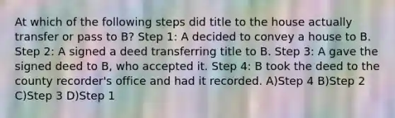 At which of the following steps did title to the house actually transfer or pass to B? Step 1: A decided to convey a house to B. Step 2: A signed a deed transferring title to B. Step 3: A gave the signed deed to B, who accepted it. Step 4: B took the deed to the county recorder's office and had it recorded. A)Step 4 B)Step 2 C)Step 3 D)Step 1