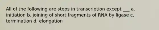 All of the following are steps in transcription except ___ a. initiation b. joining of short fragments of RNA by ligase c. termination d. elongation