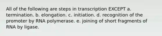 All of the following are steps in transcription EXCEPT a. termination. b. elongation. c. initiation. d. recognition of the promoter by RNA polymerase. e. joining of short fragments of RNA by ligase.