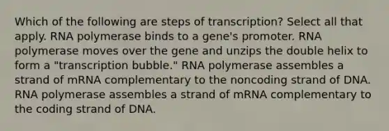 Which of the following are steps of transcription? Select all that apply. RNA polymerase binds to a gene's promoter. RNA polymerase moves over the gene and unzips the double helix to form a "transcription bubble." RNA polymerase assembles a strand of mRNA complementary to the noncoding strand of DNA. RNA polymerase assembles a strand of mRNA complementary to the coding strand of DNA.