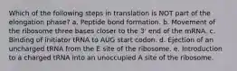 Which of the following steps in translation is NOT part of the elongation phase? a. Peptide bond formation. b. Movement of the ribosome three bases closer to the 3' end of the mRNA. c. Binding of initiator tRNA to AUG start codon. d. Ejection of an uncharged tRNA from the E site of the ribosome. e. Introduction to a charged tRNA into an unoccupied A site of the ribosome.