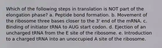 Which of the following steps in translation is NOT part of the elongation phase? a. Peptide bond formation. b. Movement of the ribosome three bases closer to the 3' end of the mRNA. c. Binding of initiator tRNA to AUG start codon. d. Ejection of an uncharged tRNA from the E site of the ribosome. e. Introduction to a charged tRNA into an unoccupied A site of the ribosome.