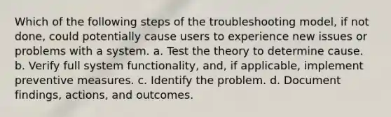 Which of the following steps of the troubleshooting model, if not done, could potentially cause users to experience new issues or problems with a system. a. Test the theory to determine cause. b. Verify full system functionality, and, if applicable, implement preventive measures. c. Identify the problem. d. Document findings, actions, and outcomes.