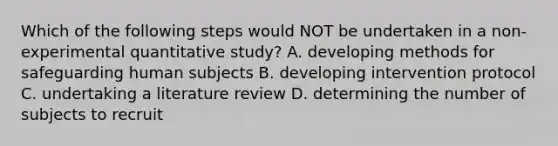 Which of the following steps would NOT be undertaken in a non-experimental quantitative study? A. developing methods for safeguarding human subjects B. developing intervention protocol C. undertaking a literature review D. determining the number of subjects to recruit