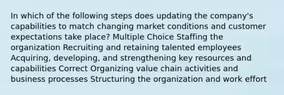 In which of the following steps does updating the company's capabilities to match changing market conditions and customer expectations take place? Multiple Choice Staffing the organization Recruiting and retaining talented employees Acquiring, developing, and strengthening key resources and capabilities Correct Organizing value chain activities and business processes Structuring the organization and work effort