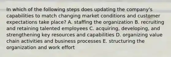 In which of the following steps does updating the company's capabilities to match changing market conditions and customer expectations take place? A. staffing the organization B. recruiting and retaining talented employees C. acquiring, developing, and strengthening key resources and capabilities D. organizing value chain activities and business processes E. structuring the organization and work effort