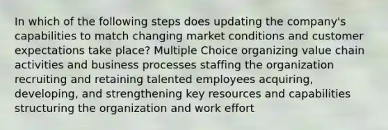 In which of the following steps does updating the company's capabilities to match changing market conditions and customer expectations take place? Multiple Choice organizing value chain activities and business processes staffing the organization recruiting and retaining talented employees acquiring, developing, and strengthening key resources and capabilities structuring the organization and work effort