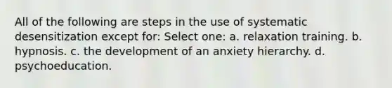 All of the following are steps in the use of systematic desensitization except for: Select one: a. relaxation training. b. hypnosis. c. the development of an anxiety hierarchy. d. psychoeducation.