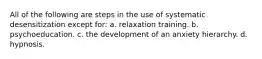 All of the following are steps in the use of systematic desensitization except for: a. relaxation training. b. psychoeducation. c. the development of an anxiety hierarchy. d. hypnosis.