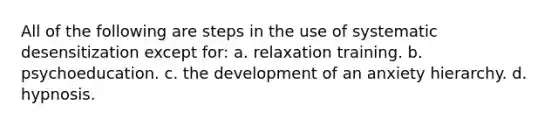 All of the following are steps in the use of systematic desensitization except for: a. relaxation training. b. psychoeducation. c. the development of an anxiety hierarchy. d. hypnosis.