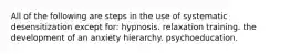 All of the following are steps in the use of systematic desensitization except for: hypnosis. relaxation training. the development of an anxiety hierarchy. psychoeducation.