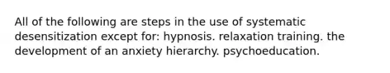 All of the following are steps in the use of systematic desensitization except for: hypnosis. relaxation training. the development of an anxiety hierarchy. psychoeducation.