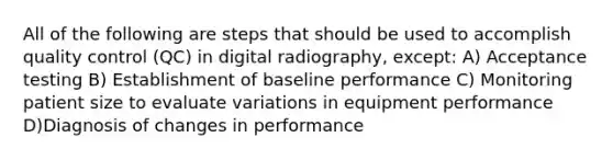 All of the following are steps that should be used to accomplish quality control (QC) in digital radiography, except: A) Acceptance testing B) Establishment of baseline performance C) Monitoring patient size to evaluate variations in equipment performance D)Diagnosis of changes in performance