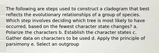 The following are steps used to construct a cladogram that best reflects the evolutionary relationships of a group of species. Which step involves deciding which tree is most likely to have occurred, based on the fewest character state changes? a. Polarize the characters b. Establish the character states c. Gather data on characters to be used d. Apply the principle of parsimony e. Select an outgroup