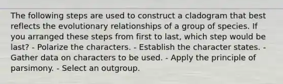 The following steps are used to construct a cladogram that best reflects the evolutionary relationships of a group of species. If you arranged these steps from first to last, which step would be last? - Polarize the characters. - Establish the character states. - Gather data on characters to be used. - Apply the principle of parsimony. - Select an outgroup.