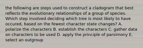 the following are steps used to construct a cladogram that best reflects the evolutionary relationships of a group of species. Which step involved deciding which tree is most likely to have occured, based on the fewest character state changes? A. polarize the characters B. establish the characters C. gather data on characters to be used D. apply the principle of parsimony E. select an outgroup