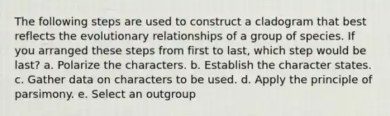 The following steps are used to construct a cladogram that best reflects the evolutionary relationships of a group of species. If you arranged these steps from first to last, which step would be last? a. Polarize the characters. b. Establish the character states. c. Gather data on characters to be used. d. Apply the principle of parsimony. e. Select an outgroup