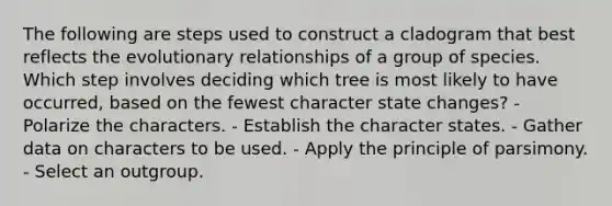 The following are steps used to construct a cladogram that best reflects the evolutionary relationships of a group of species. Which step involves deciding which tree is most likely to have occurred, based on the fewest character state changes? - Polarize the characters. - Establish the character states. - Gather data on characters to be used. - Apply the principle of parsimony. - Select an outgroup.