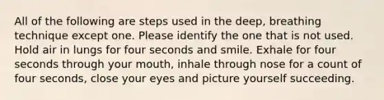 All of the following are steps used in the deep, breathing technique except one. Please identify the one that is not used. Hold air in lungs for four seconds and smile. Exhale for four seconds through your mouth, inhale through nose for a count of four seconds, close your eyes and picture yourself succeeding.