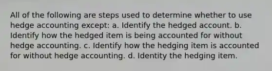 All of the following are steps used to determine whether to use hedge accounting except: a. Identify the hedged account. b. Identify how the hedged item is being accounted for without hedge accounting. c. Identify how the hedging item is accounted for without hedge accounting. d. Identity the hedging item.