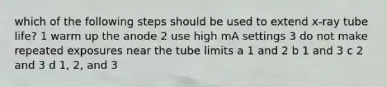 which of the following steps should be used to extend x-ray tube life? 1 warm up the anode 2 use high mA settings 3 do not make repeated exposures near the tube limits a 1 and 2 b 1 and 3 c 2 and 3 d 1, 2, and 3