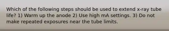 Which of the following steps should be used to extend x-ray tube life? 1) Warm up the anode 2) Use high mA settings. 3) Do not make repeated exposures near the tube limits.