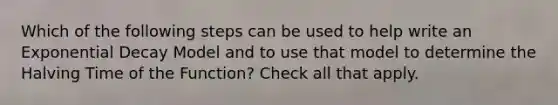 Which of the following steps can be used to help write an Exponential Decay Model and to use that model to determine the Halving Time of the Function? Check all that apply.