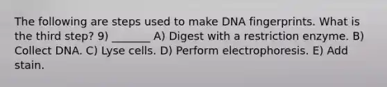 The following are steps used to make DNA fingerprints. What is the third step? 9) _______ A) Digest with a restriction enzyme. B) Collect DNA. C) Lyse cells. D) Perform electrophoresis. E) Add stain.