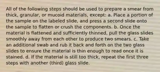 All of the following steps should be used to prepare a smear from thick, granular, or mucoid materials, except: a. Place a portion of the sample on the labeled slide, and press a second slide onto the sample to flatten or crush the components. b. Once the material is flattened and sufficiently thinned, pull the glass slides smoothly away from each other to produce two smears. c. Take an additional swab and rub it back and forth on the two glass slides to ensure the material is thin enough to read once it is stained. d. If the material is still too thick, repeat the first three steps with another (third) glass slide.