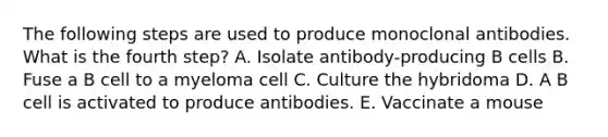 The following steps are used to produce monoclonal antibodies. What is the fourth step? A. Isolate antibody-producing B cells B. Fuse a B cell to a myeloma cell C. Culture the hybridoma D. A B cell is activated to produce antibodies. E. Vaccinate a mouse