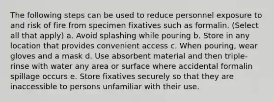 The following steps can be used to reduce personnel exposure to and risk of fire from specimen fixatives such as formalin. (Select all that apply) a. Avoid splashing while pouring b. Store in any location that provides convenient access c. When pouring, wear gloves and a mask d. Use absorbent material and then triple-rinse with water any area or surface where accidental formalin spillage occurs e. Store fixatives securely so that they are inaccessible to persons unfamiliar with their use.