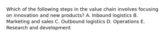 Which of the following steps in the value chain involves focusing on innovation and new products? A. Inbound logistics B. Marketing and sales C. Outbound logistics D. Operations E. Research and development